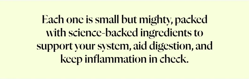 Each one is small but mighty, packed with science-backed ingredients to support your system, aid digestion, and keep inflammation in check.