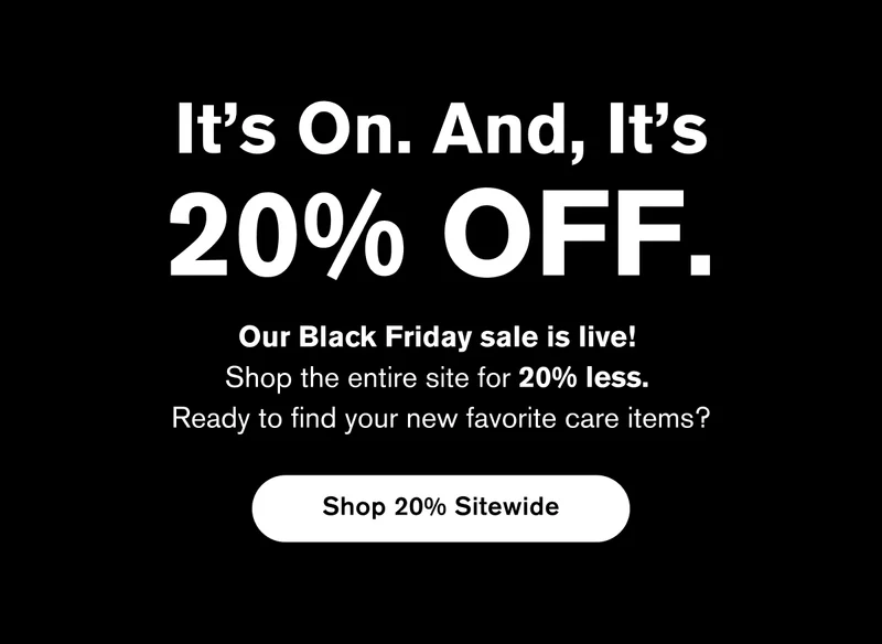 It's On. And, It's 20% OFF. Our Black Friday sale is live!  Shop the entire site for 20% less. Ready to find your new favorite care items? | Shop 20% Sitewide