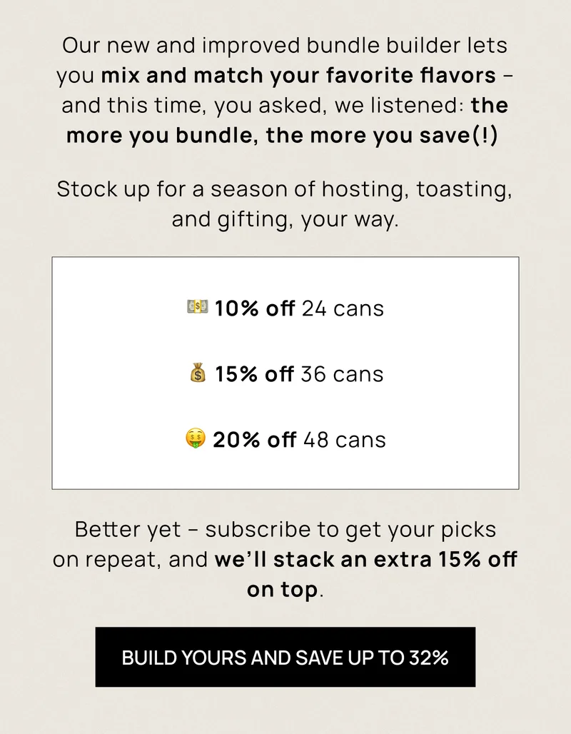 Our new and improved bundle builder lets you mix and match your favorite flavors – and this time, you asked, we listened: the more you bundle, the more you save(!)  Stock up for a season of hosting, toasting, and gifting, your way. | Build yours and save up to 32%