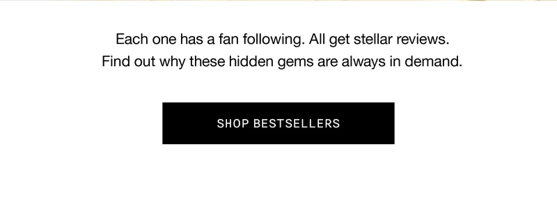 Each one has a fan following. All get stellar reviews. Find out why these hidden gems are always in demand. SHOP BESTSELLERS