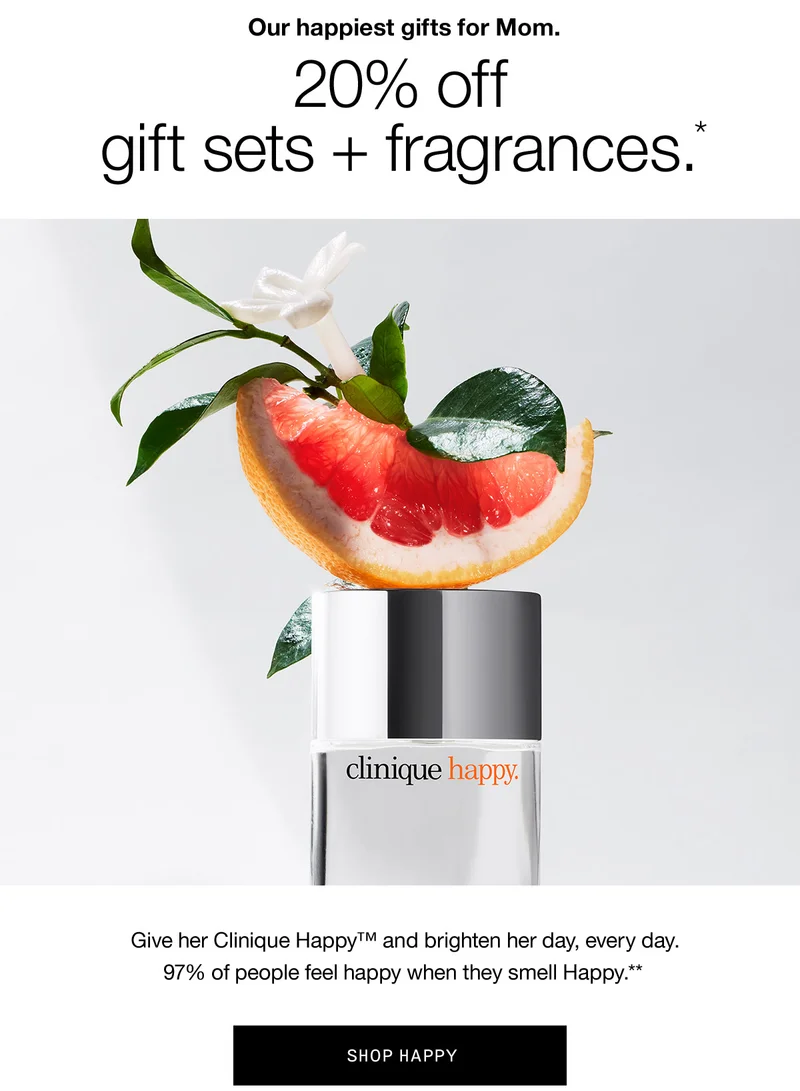 Our happiest gifts for Mom. | 20% Off gift sets + fragrances.* | Give her Clinique Happy™ and brighten her day, every day. 97% of people feel happy when they smell Happy.** | SHOP HAPPY