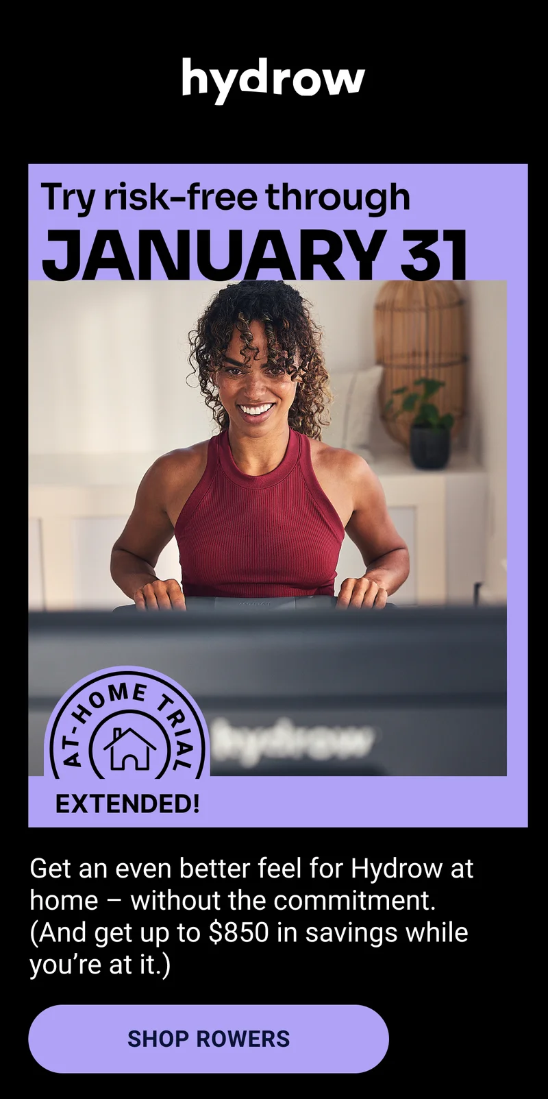 Hydrow. Try risk-free through January 31. At-home trial extended! Get an even better feel for Hydrow at home – without the commitment. (And get up to $850 in savings while you're at it.) Shop Rowers