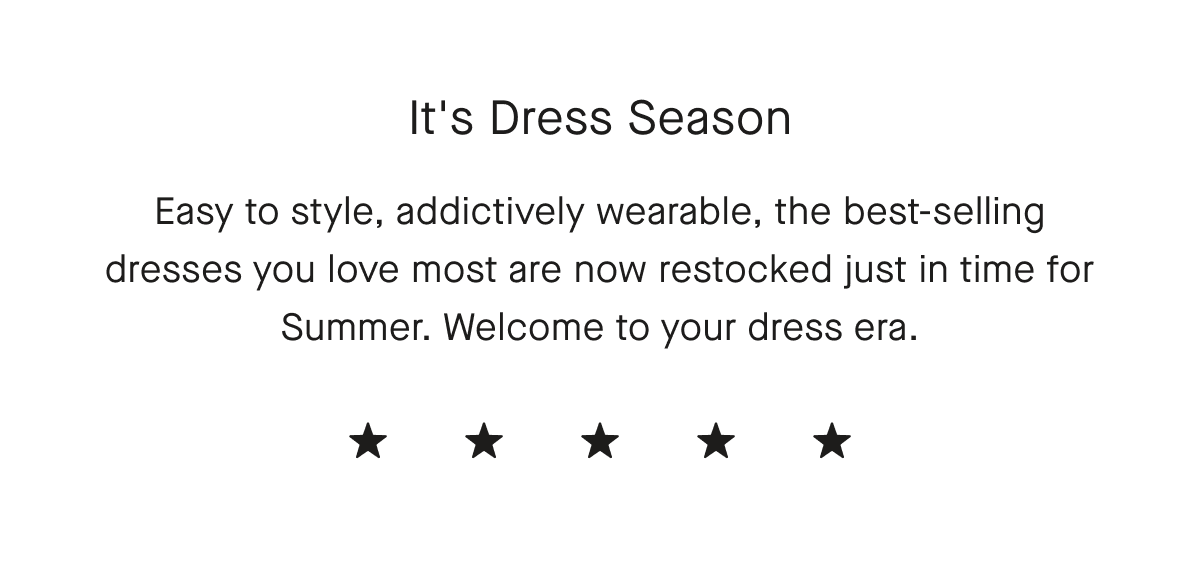 It's Dress Season Easy to style, addictively wearable, the best-selling dresses you love most are now restocked just in time for Summer. Welcome to your dress era.