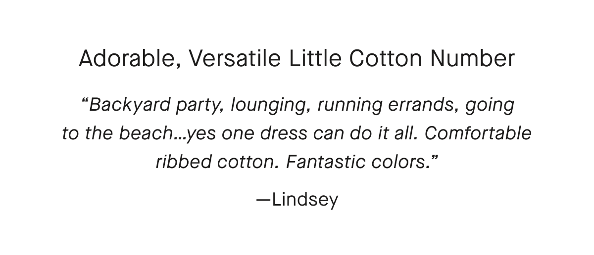 Adorable, Versatile Little Cotton Number Backyard party, lounging, running errands, going to the beach...yes one dress can do it all. Comfortable ribbed cotton. Fantastic colors.—Lindsey