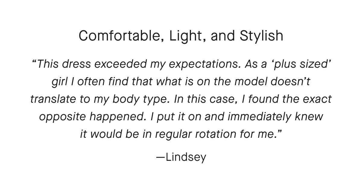 Comfortable, Light, and Stylish This dress exceeded my expectations. As a plus sized girl I often find that what is on the model doesn't translate to my body type. In this case, I found the exact opposite happened. I put it on and immediately knew it would be in regular rotation for me.—Lindsey