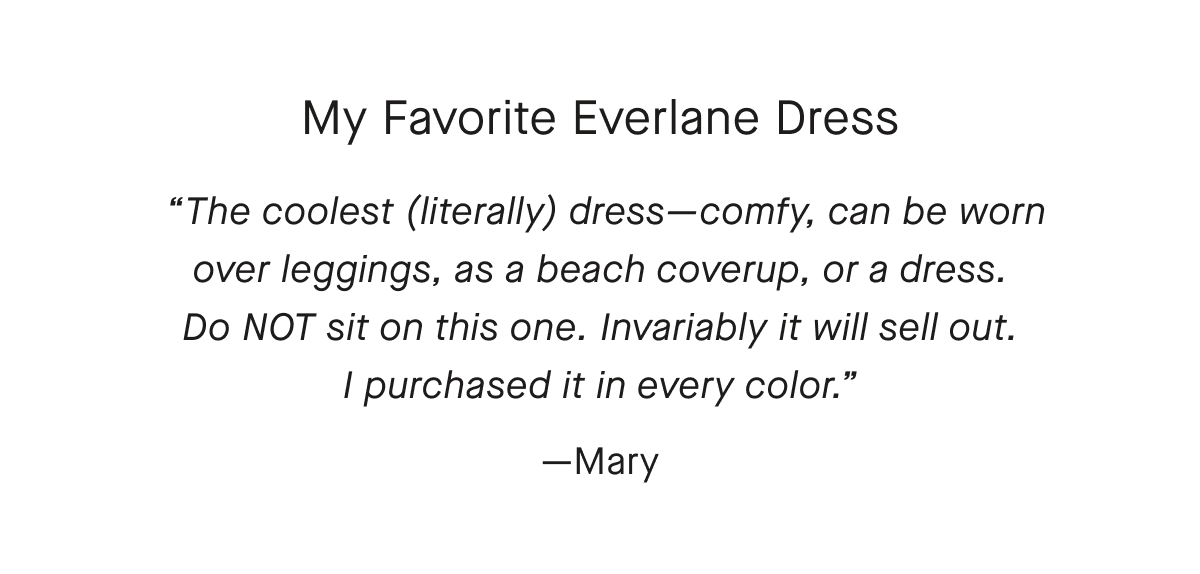 My Favorite Everlane Dress The coolest (literally) dress-comfy, can be worn over leggings, as a beach coverup, or a dress. Do NOT sit on this one. Invariably it will sell out. I purchased it in every color—Mary