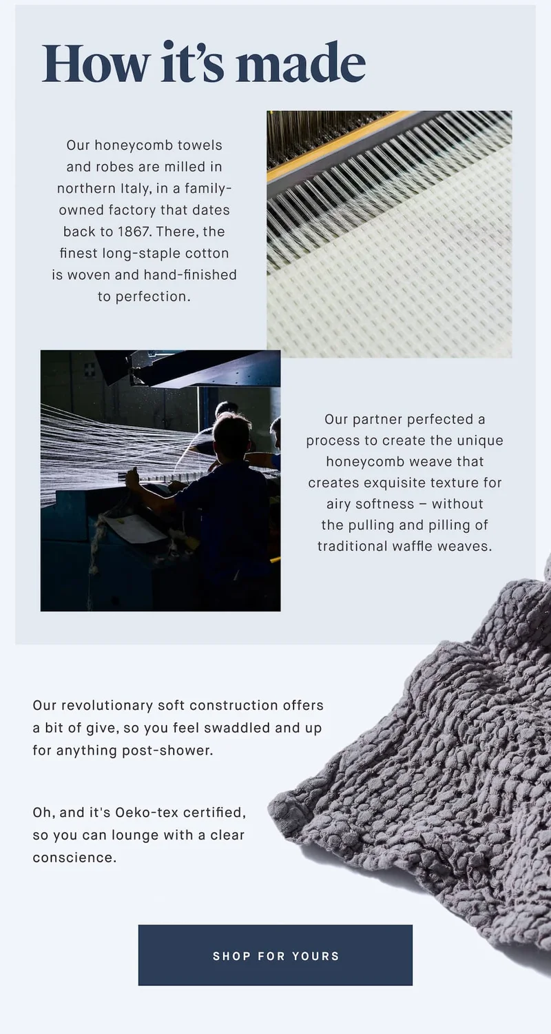 How it’s made Our honeycomb towels and robes are milled in northern Italy, in a family-owned factory that dates back to 1867. There, the finest long-staple cotton is woven and hand-finished to perfection. Our partner perfected a process to create the unique honeycomb weave that creates exquisite texture for airy softness – without the pulling and pilling of traditional waffle weaves. Our revolutionary soft construction offers a bit of give, so you feel swaddled and up for anything post-shower. Oh, and it's Oeko-tex certified, so you can lounge with a clear conscience. SHOP FOR YOURS