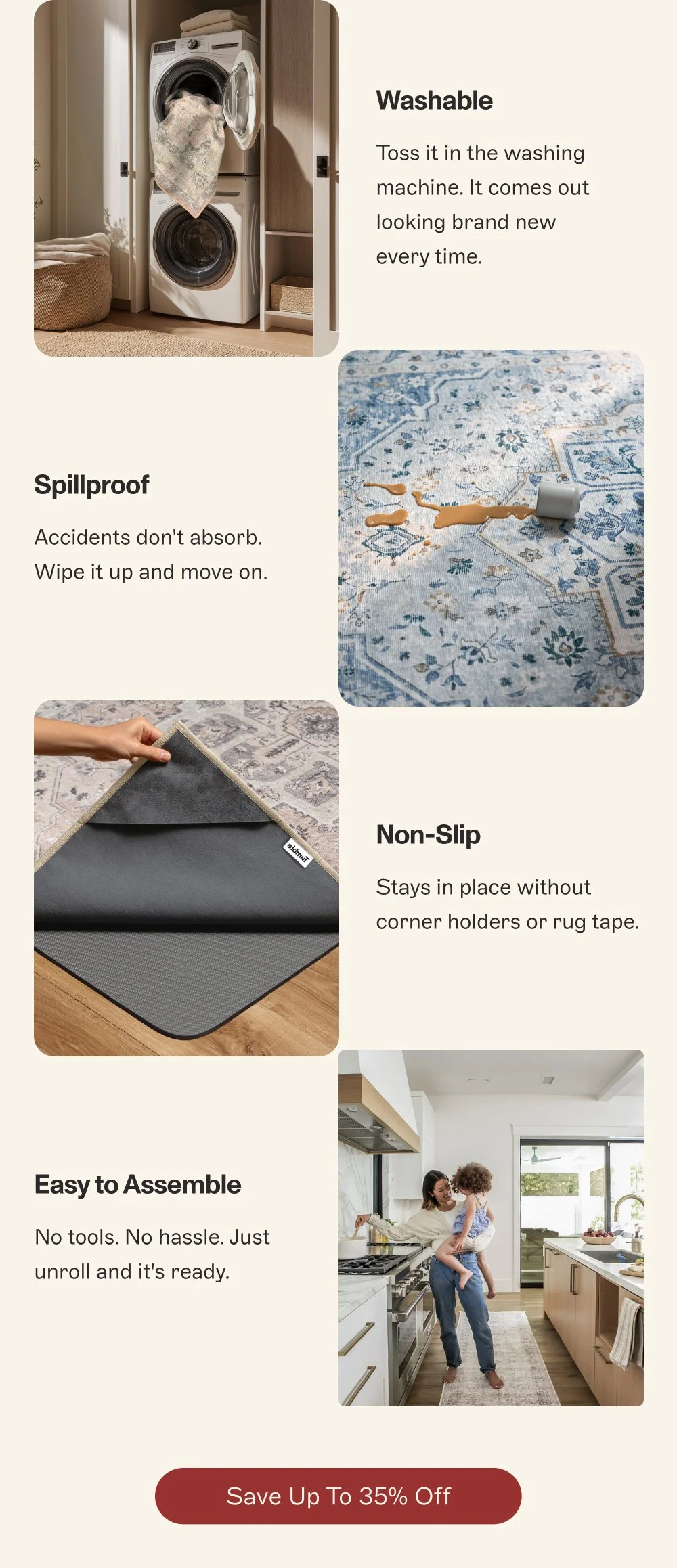 Washable Toss it in the washing machine. It comes out looking brand new every time. Spillproof Accidents don't absorb. Wipe it up and move on. Non-Slip Stays in place without corner holders or rug tape. Easy to Assemble No tools. No hassle. Just unroll and it's ready. Save Up to 35% Off