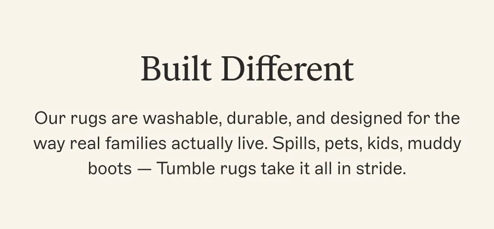 Built Different Our rugs are washable, durable, and designed for the way real families actually live. Spills, pets, kids, muddy boots — Tumble rugs take it all in stride.