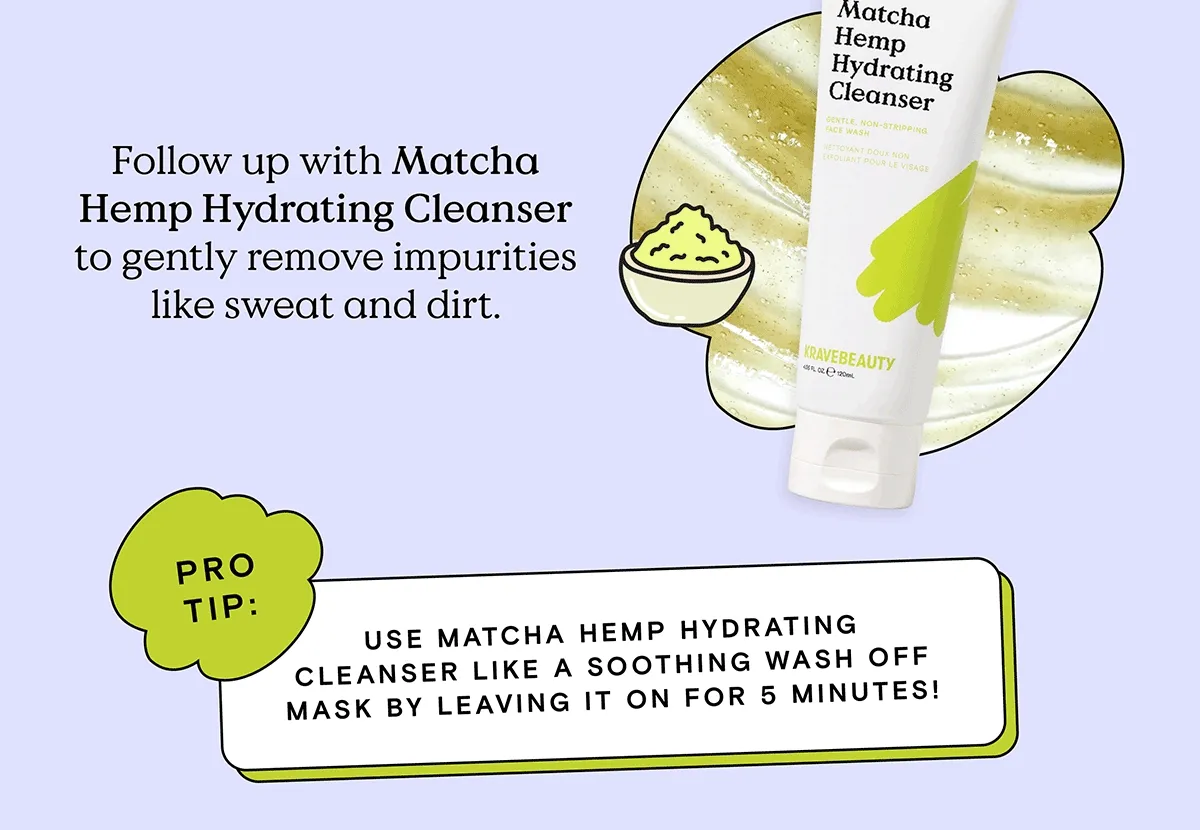 Follow up with Matcha Hemp Hydrating Cleanser to gently remove impurities like sweat and dirt. Pro Tip: Use Matcha Hemp Hydrating Cleanser like a soothing wash off mask by leaving it on for 5 minutes!