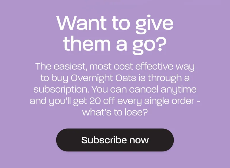The easiest, most cost effective way to buy Overnight Oats is through a subscription. You can cancel anytime and you’ll get 20 off every single order - what’s to lose?