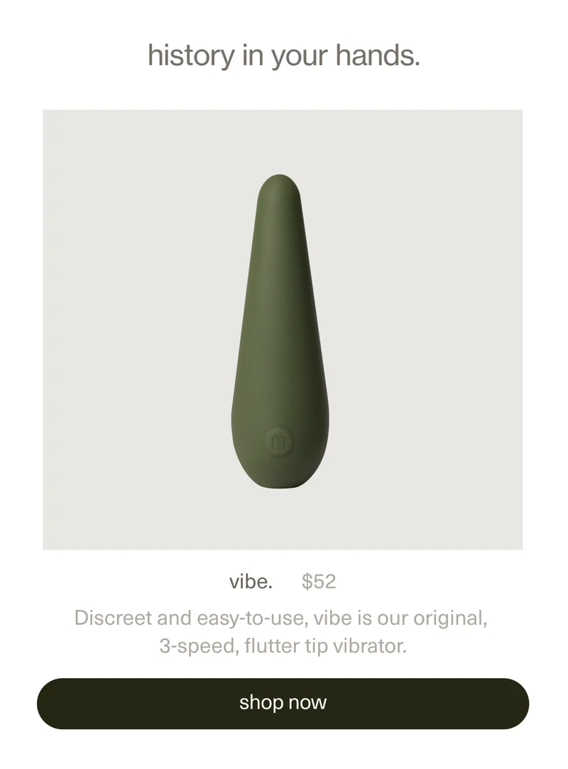 history in your hands. | vibe. | $52 | Discreet and easy-to-use, vibe is our original, 3-speed, flutter tip vibrator. | [ shop now ]