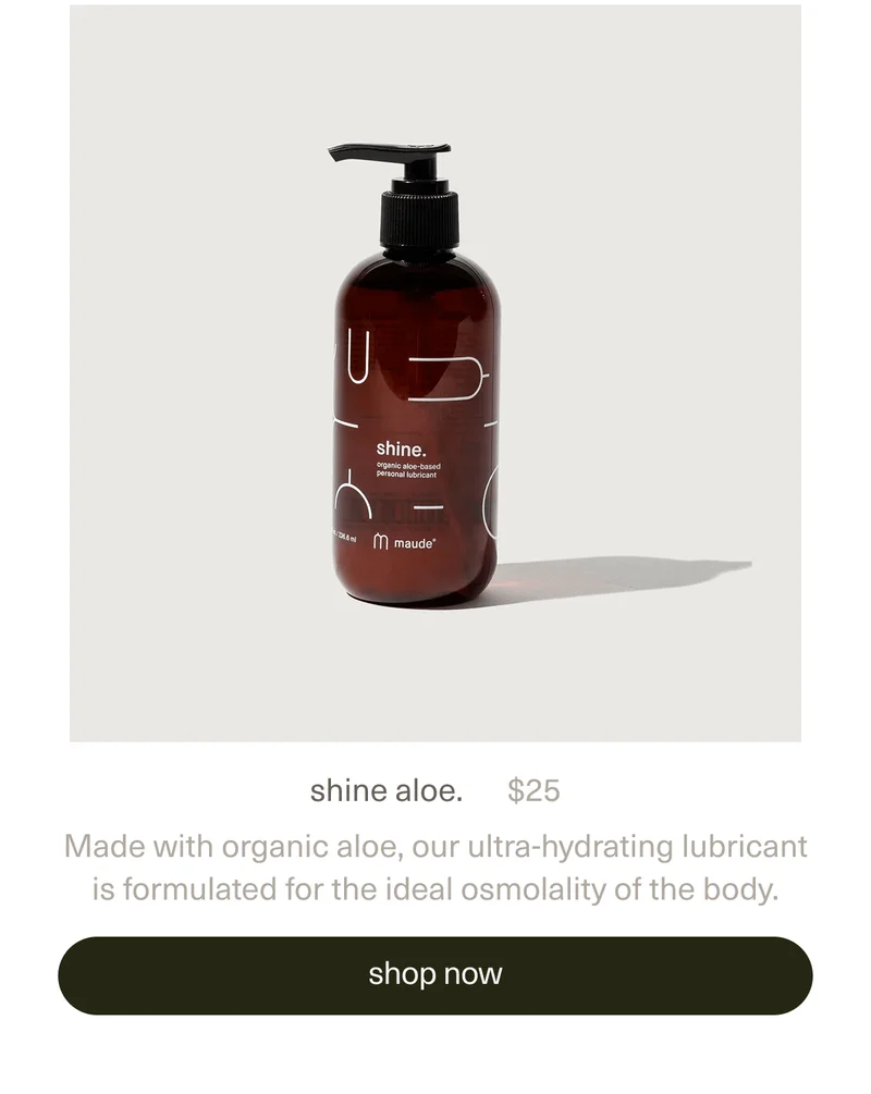 shine aloe. | $25 | Made with organic aloe, our ultra-hydrating lubricant is formulated for the ideal osmolality of the body. | [ shop now ]