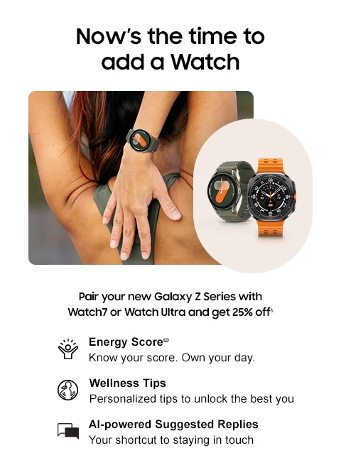 Now’s the time to add a Watch - Pair your new Galaxy Z Series with Watch7 or Watch Ultra and get 25% offλ - Energy Scoreϖ | Know your score. Own your day. - Wellness Tips | Personalized tips to unlock the best you. - AI-powered Suggested Replies | Your shortcut to staying in touch.