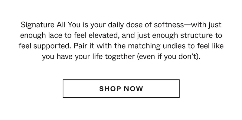 Signature All You is your daily dose of softness—with just enough lace to feel elevated, and just enough structure to feel supported. Pair it with the matching undies to feel like you have your life together (even if you don't).
