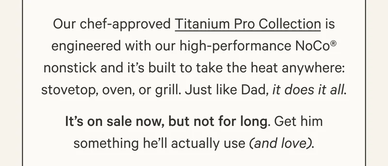 Our chef-approved Titanium Pro Collection is engineered with our high-performance NoCo® nonstick and it’s built to take the heat anywhere: stovetop, oven, or grill. Just like Dad, it does it all. It’s on sale now, but not for long. Get him something he’ll actually use (and love).