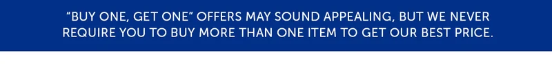 "Buy One, Get One" offers may sound appealing, but we never require you to buy more than one item to get our best price.