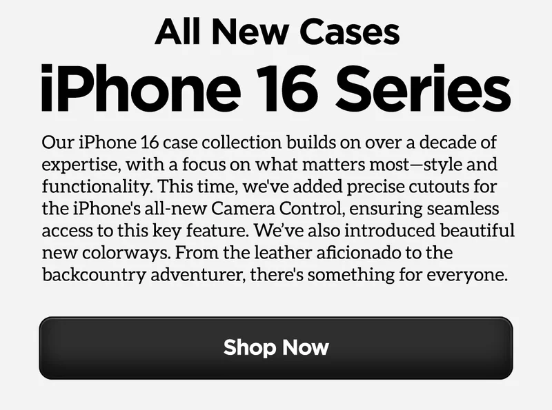 All New Cases. iPhone 16 Series. Our iPhone 16 case collection builds on over a decade of expertise, and this time we’ve honed in on what matters most—style and functionality. We focused on refining the designs to maximize both aesthetics and functionality, and developed some beautiful new colorways. From the leather aficionado to the backcountry adventurer, there’s something for everyone.