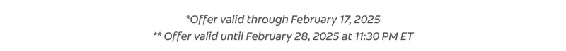 *Offer valid through February 17, 2025 ** Offer valid until February 28, 2025 at 11:30 PM ET