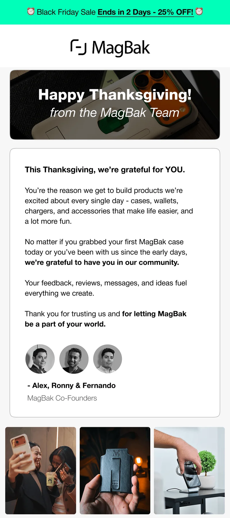 Black Friday Sale Ends in 2 Days - 25% OFF! Happy Thanksgiving! from the MagBak Team This Thanksgiving, we’re grateful for YOU.&nbsp;  You’re the reason we get to build products we’re excited about every single day - cases, wallets, chargers, and accessories that make life easier, and a lot more fun.  No matter if you grabbed your first MagBak case today or you’ve been with us since the early days, we’re grateful to have you in our community.   Your feedback, reviews, messages, and ideas fuel everything we create.  Thank you for trusting us and for letting MagBak be a part of your world.  - Alex, Ronny & Fernando MagBak Co-Founders
