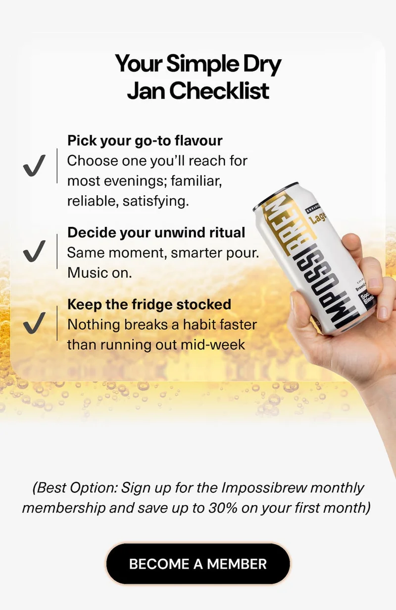 Your Simple Dry Jan Checklist ✔ Pick your go-to flavour  Choose one you’ll reach for most evenings; familiar, reliable, satisfying. ✔ Add a backup option  Variety keeps things interesting when routines kick in. ✔ Decide your unwind ritual  Same moment, smarter pour. Music on. Glass out. No alcohol needed. ✔ Keep the fridge stocked  Nothing breaks a habit faster than running out mid-week (Best Option: Sign up for the Impossibrew monthly membership and save up to 30% on your first month)