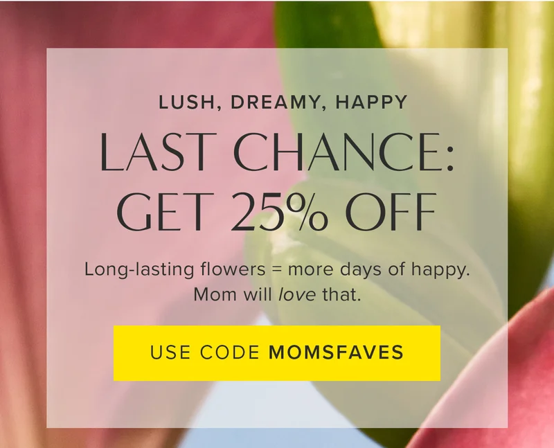 Lush, Dreamy, Happy. Last Chance to get 25% OFF! Long-lasting flowers = more days of happy. Mom will love that. Use code MOMSFAVES