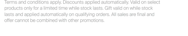 Terms and conditions apply. Discounts applied automatically. Valid on select products only for a limited time while stock lasts. All sales are final and offer cannot be combined with other promotions.