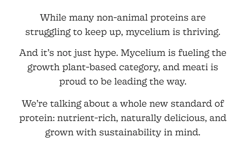 And It’s Not Just Hype. Mycelium Is Fueling the Growth Plant-Based Category, and Meati Is Proud to Be Leading the Way.  We’re Talking About a Whole New Standard of Protein: Nutrient-Rich, Naturally Delicious, and Grown with Sustainability in Mind.
