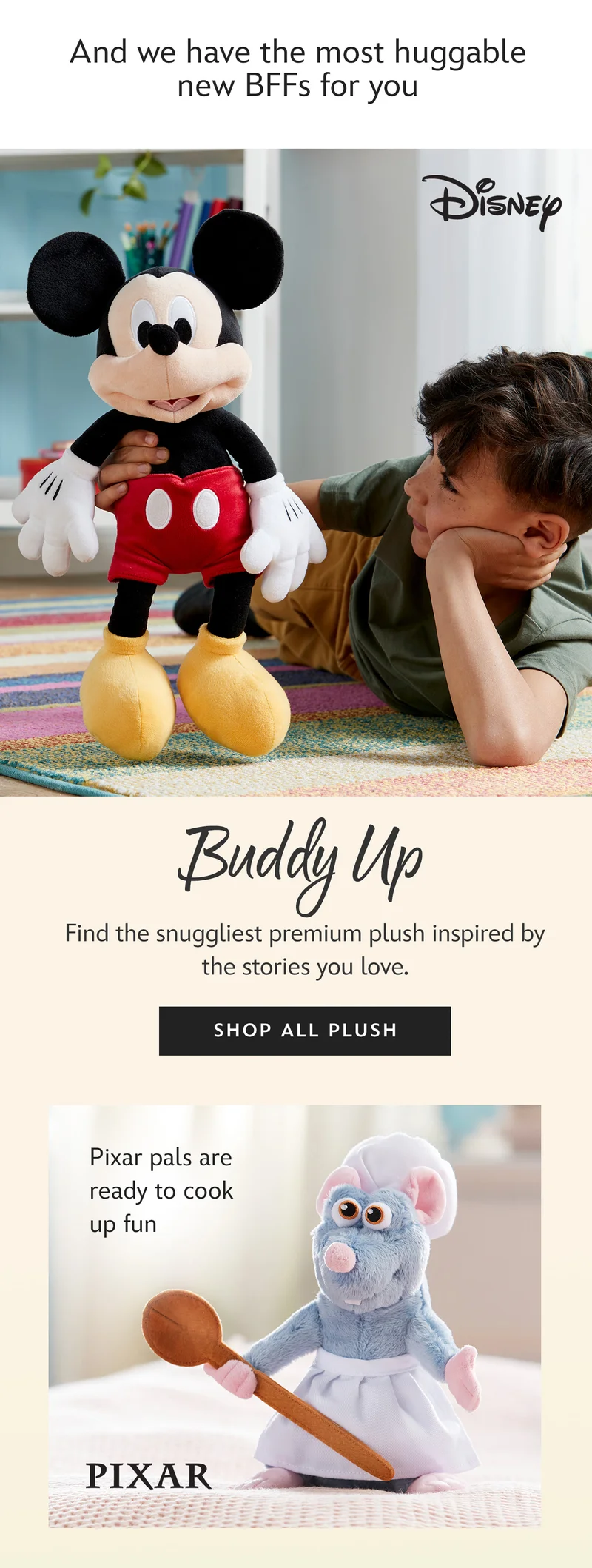 And we have the most huggable new BFFs for you | Buddy Up - Find the snuggliest premium plush inspired by the stories you love. | Shop All Plush | Pixar pals are ready to cook up fun