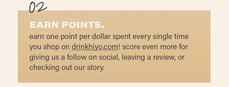 2. EARN POINTS: earn one point per dollar spent every single time you shop on drinkhiyo.com! score even more for giving us a follow on social, leaving a review, or checking out our story.