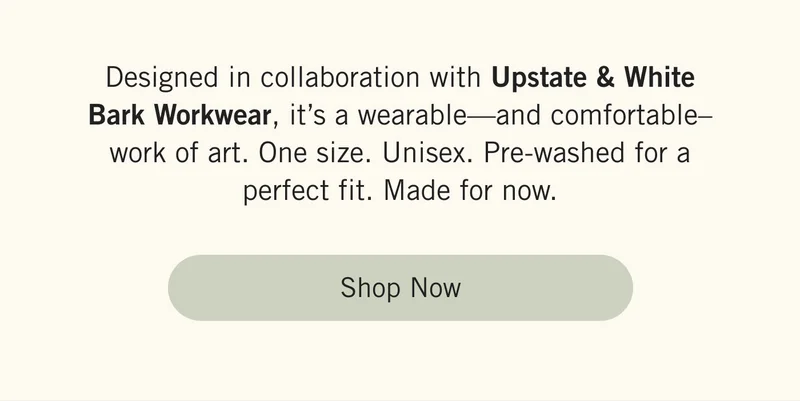 Designed in collaboration with Upstate & White Bark Workwear, it’s a wearable—and comfortable–work of art.  One size. Unisex. Pre-washed for a perfect fit. Made for now. Shop Now.
