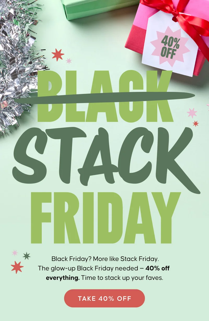 STACK FRIDAY. 40% OFF. Black Friday? More like Stack Friday. The glow-up Black Friday needed—40% off everything. Time to stack up your faves. TAKE 40% OFF