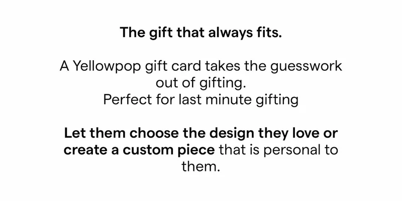 The gift that always fits.  A Yellowpop gift card takes the guesswork out of gifting.  Perfect for last minute gifting  Let them choose the design they love or create a custom piece that is personal to them.
