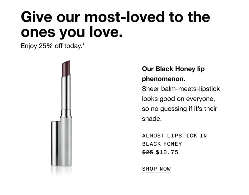 Give our most-loved to the ones you love. Enjoy 25% off today.* Our Black Honey lip phenomenon.Sheer balm-meets-lipstick looks good on everyone, so no guessing if it’s their shade. Almost Lipstick in Black Honey $18.75 SHOP NOW