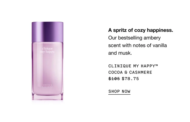 A spritz of cozy happiness.Our bestselling ambery scent with notes of vanilla and musk. Clinique My Happy™ Cocoa & Cashmere $78.75 SHOP NOW