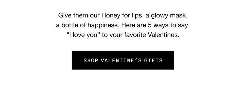 Give them our Honey for lips, a glowy mask, a bottle of happiness. Here are 5 ways to say “I love you” to your favorite Valentines. SHOP VALENTINE'S GIFTS