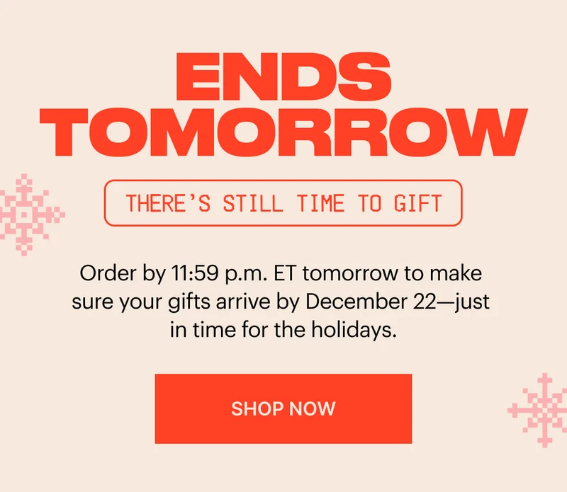 Ends tomorrow. Order by 11:59 p.m. ET tomorrow to make sure your gifts arrive by December 22—just in time for the holidays. SHOP NOW