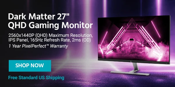Dark Matter 27" QHD Gaming Monitor 2560x1440P (QHD) Maximum Resolution, IPS Panel, 165Hz Refresh Rate, 2ms (OD) 1 Year PixelPerfect™ Warranty Free Standard US Shipping Shop Now