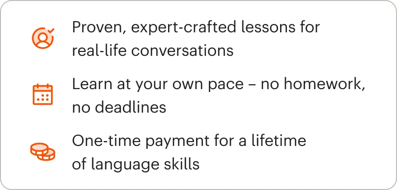 Proven, expert-crafted lessons for real-life conversations, Learn at your own pace โ no homework, no deadline, One-time payment for a lifetime of language skills