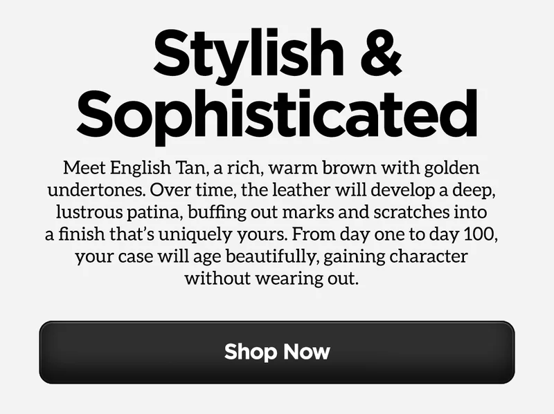 Stylish & Sophisticated. Meet English Tan, a rich, warm brown with golden undertones. Over time, the leather will develop a deep, lustrous patina, buffing out marks scratches into a finish that's uniquely yours. From day one to day 100, your case will age beautifully, gaining character without wearing out. Shop Now.