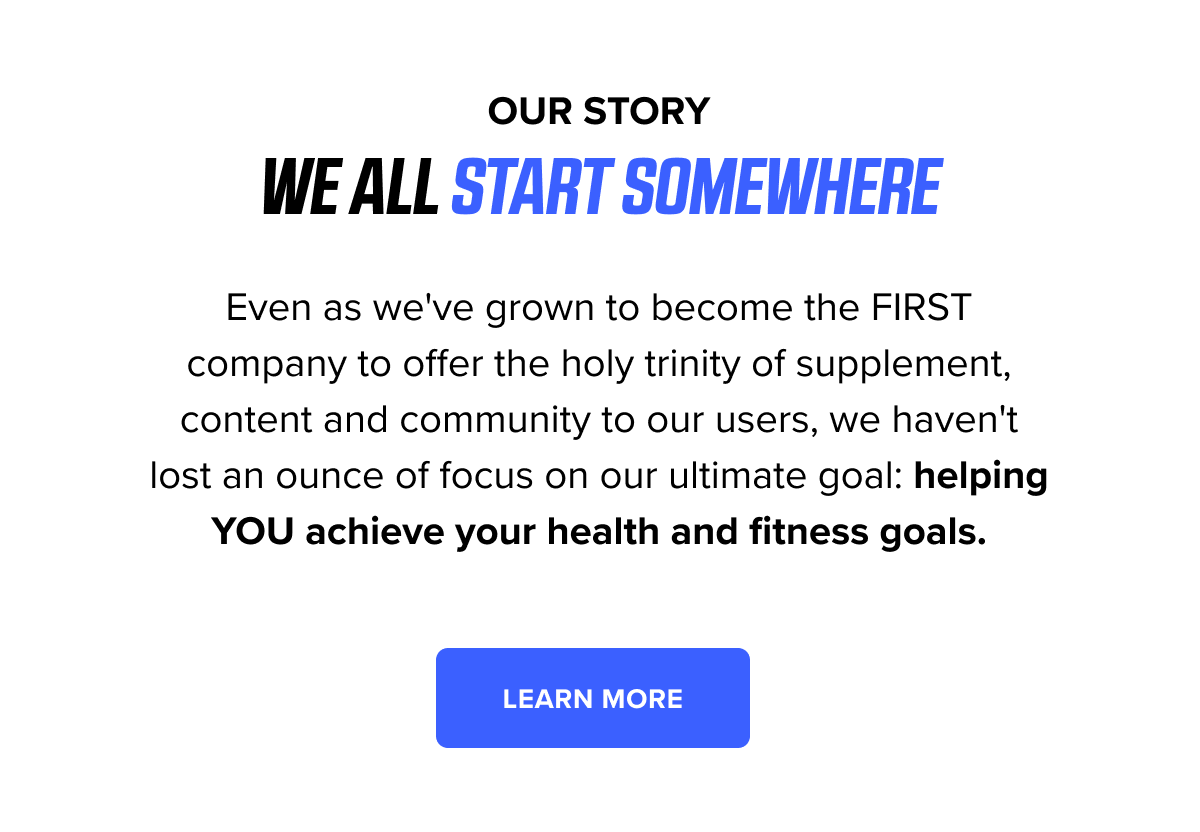 Our story - Even as we've grown to become the FIRST company to offer the holy trinity of supplement, content and community to our users, we haven't lost an ounce of focus on our ultimate goal: helping YOU achieve your health and fitness goals.