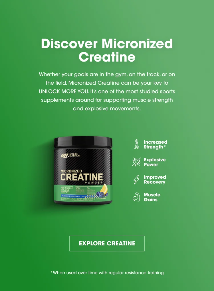 Discover Micronized Creatine Whether your goals are in the gym, on the track, or on the field, Micronized Creatine can be your key to UNLOCK MORE YOU. It's one of the most studied sports supplements around for supporting muscle strength and explosive movements. Increased Strength* Explosive Power Improved Recovery Muscle Gains EXPLORE CREATINE *When used over time with regular resistance training.