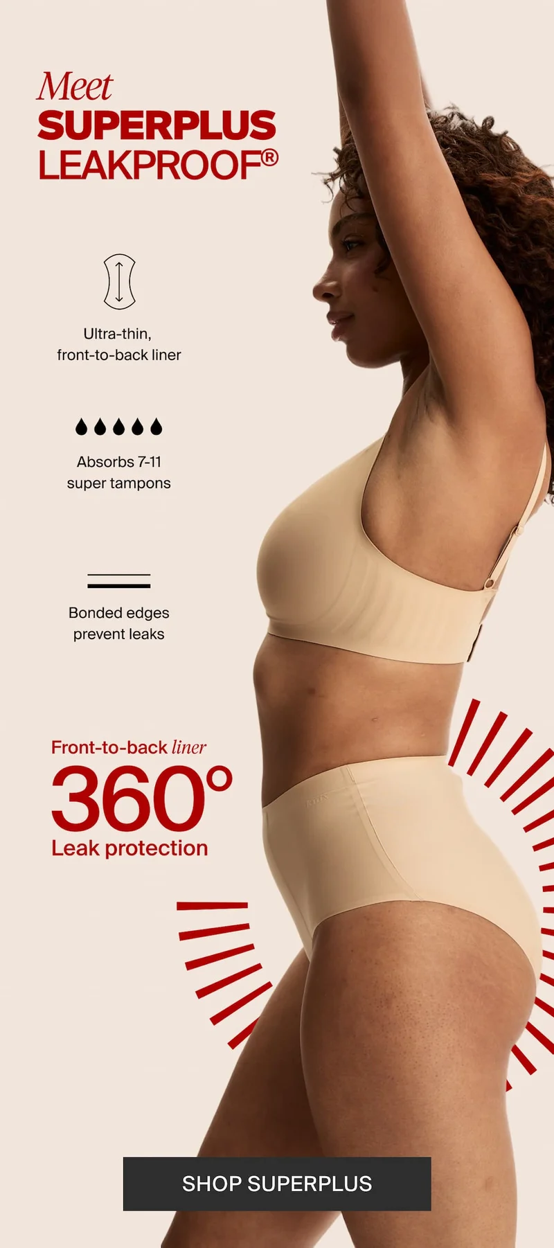 Meet SUPERPLUS LEAKPROOF®. Ultra-thin, front-to-back liner. Absorbs 7-11 super tampons. Bonded edges prevent leaks. Front-to-back liner 360° Leak protection. SHOP SUPERPLUS