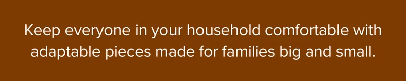 Keep everyone in your household comfortable with adaptable pieces made for families big and small.