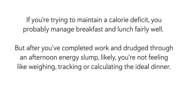 If you’re trying to maintain a calorie deficit, you probably manage breakfast and lunch fairly well.&nbsp;  But after you’ve completed work and drudged through an afternoon energy slump, likely, you’re not feeling like weighing, tracking or calculating the ideal dinner.