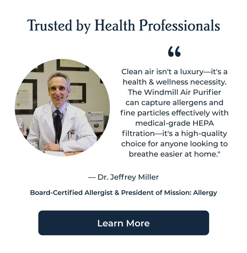 Trusted by Health Professionals Clean air isn't a luxury—it's a health & wellness necessity. The Windmill Air Purifier can capture allergens and fine particles effectively with medical-grade HEPA filtration—it's a high-quality choice for anyone looking to breathe easier at home." — Dr. Jeffrey Miller