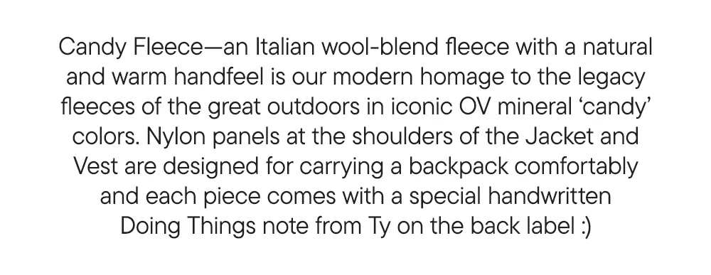 Candy Fleece—an Italian wool-blend fleece with a natural and warm handfeel is our modern homage to the legacy fleeces of the great outdoors in iconic OV mineral ‘candy’ colors. Nylon panels at the shoulders of the Jacket and Vest are designed for carrying a backpack comfortably and each piece comes with a special handwritten Doing Things note from Ty on the back label :)
