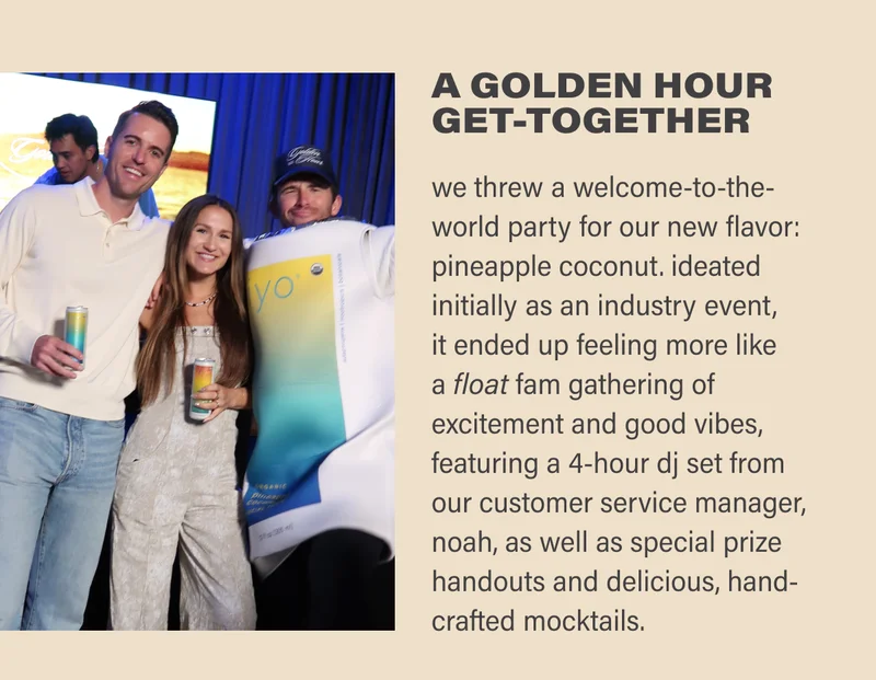 A GOLDEN HOUR GET-TOGETHER: we threw a welcome-to-the-world party for our new flavor: pineapple coconut. ideated initially as an industry event,  it ended up feeling more like  a float fam gathering of excitement and good vibes, featuring a 4-hour dj set from our customer service manager, noah, as well as special prize handouts and delicious, hand-crafted mocktails.