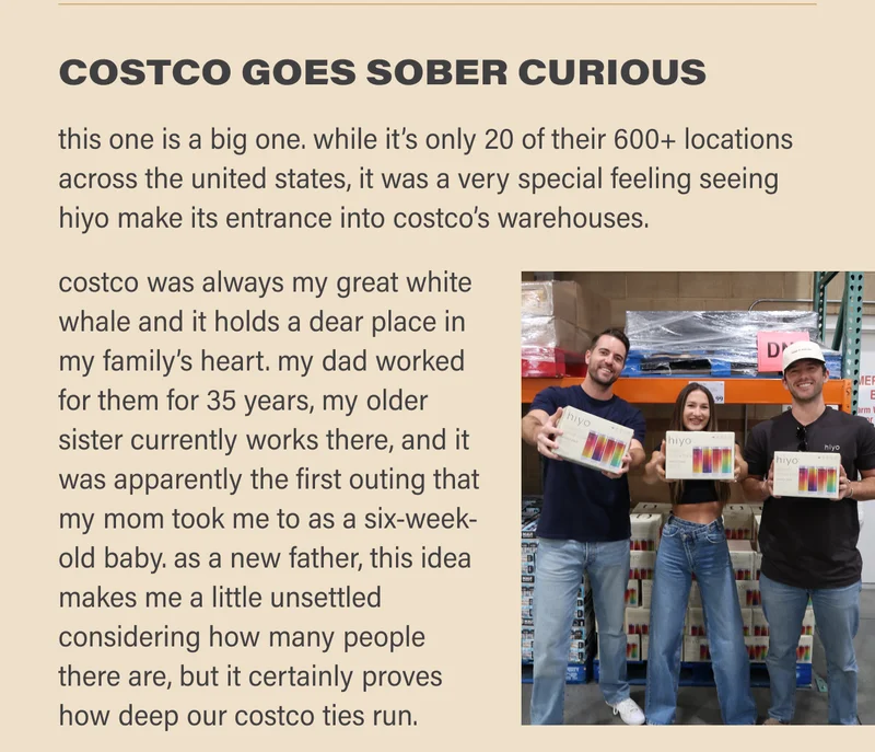 COSTCO GOES SOBER-CURIOUS: this one is a big one. while it’s only 20 of their 600+ locations across the united states, it was a very special feeling seeing hiyo make its entrance into costco’s warehouses.   costco was always my great white whale and it holds a dear place in my family’s heart. my dad worked for them for35 years, my older sister currently works there, and it was apparently the first outing that my mom took me to as a six-week-old baby. as a new father, this idea makes me a little unsettled considering how many people there are, but it certainly proves how deep our costco ties run.
