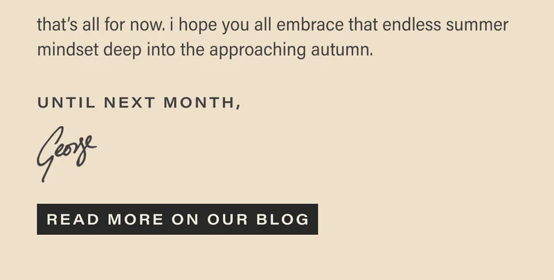 that’s all for now. i hope you all embrace that endless summer mindset deep into the approaching autumn. until next month, george. [READ MORE ON OUR BLOG]